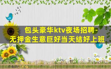 包头豪华ktv夜场招聘-无押金生意巨好当天结好上班