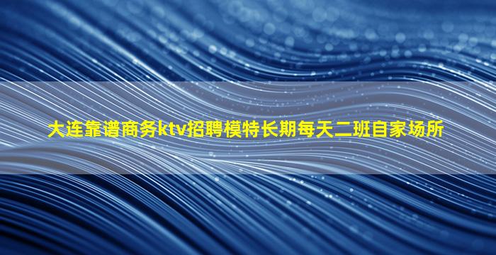 大连靠谱商务ktv招聘模特长期每天二班自家场所