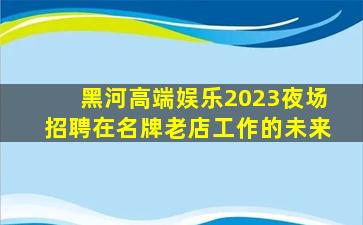 黑河高端娱乐2023夜场招聘在名牌老店工作的未来